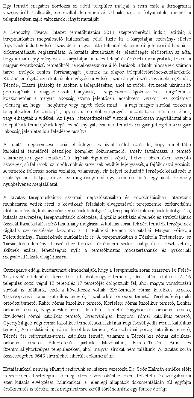 Szövegdoboz: Egy temető magában hordozza az adott település múltját, s nem csak a demográfiai viszonyairól árulkodik, de ezáltal lemérhetővé vállnak azok a folyamatok, melyek a településeken zajló változások irányát mutatják.
 34
A Lehoczky Tivadar Intézet temetőkutatása 2011 szeptemberétől indult, ezidáig 2 terepmunkában megvalósuló kutatásában célul tűzte ki a kárpátaljai szórvány- illetve fogyásnak indult Felső-Tiszavidéki magyarlakta települések temetői jelenkori állapotának dokumentálását, regisztrálását. A kutatás aktualitását és jelentőségét elsősorban az adta, hogy a mai napig hiányosak a kárpátaljai falu- és településtörténeti monográfiák, főként a magyar vonatkozású temetőkről rendelkezésünkre álló leírások, adatok nincsenek számon tartva, melyek fontos forrásanyagát jelentik az alapos településtörténet-kutatásoknak. Különösen égető ezen kutatások elvégzése a Felső-Tisza környéki szórványvidéken (Rahói-, Técsői-, Huszti járások) és azokon a településeken, ahol az utóbbi évtizedek ukránosító politikájának, a magyar iskola hiányának, a vegyes-házasságoknak és a migrációnak köszönhetően a magyar lakosság száma jelentősen lecsökkent. Gyakori és közismert jelenség az, hogy – helyhiány vagy egyéb okok miatt – a régi magyar sírokat ezeken a településeken felszámolják, ugyanis a temetőben nyugvók hozzátartozói már nem élnek, vagy elhagyták a vidéket. Az ilyen „rátemetkezések” viszont drasztikusan megváltoztatják a települések temetőjének képét és névanyagát, ezáltal a temetők magyar jellegét s a magyar lakosság jelenlétét is a feledésbe taszítva. 

A kutatás megtervezése során elsődleges és távlati célul tűztük ki, hogy minél több kárpátaljai temetőről készüljön komplex dokumentáció, amely tartalmazza a temető valamennyi magyar vonatkozású sírjának digitalizált képét, illetve a síremléken szereplő szövegek, sírfeliratok, szimbólumok és sírversek betűhív lejegyzését, a fejfák osztályozását. A temetők feltárása során vázlatos, valamennyi sír helyét feltüntető térképek készítését is szükségesnek tartjuk, mivel ez megkönnyítené egy temetőn belül egy adott személy nyughelyének megtalálását.

A kutatás terepmunkáinak szakmai megvalósításában és koordinálásában intézetünk munkatársai vettek részt  a következő feladatok elvégzésével: terepszemle, szakirodalmi előtanulmányok, kutatás módszertanának kidolgozása, terepnapló struktúrájának kidolgozása, kutatás szervezése, terepmunkások kiképzése, digitális adatbázis elveinek és struktúrájának összeállítása, kutatási záró tanulmány megírása. A kutatás során felmért temetők térképeinek digitális szerkesztésébe bevontuk a II. Rákóczi Ferenc Kárpátaljai Magyar Főiskola Földtudományi Tanszékének munkatársát is. A terepmunkában a Főiskola Történelem- és Társadalomtudományi tanszékéhez tartozó történelem szakos hallgatói is részt vettek, akiknek ezáltal lehetőségük nyílt a temetőkutatás módszertanának és gyakorlati megvalósításának elsajátítására.

Összegezve eddigi kutatásunkat elmondhatjuk, hogy a  terepmunka során összesen 16 Felső-Tisza vidéki települést kerestünk fel, ahol magyar temetők, sírok után kutattunk. A 16 település közül végül 12 település 17 temetőjét dolgoztunk fel, ahol magyar vonatkozású sírokat is találtunk, ezek a következők voltak: Kőrösmezői római katolikus temető, Tiszabogdányi római katolikus temető, Tiszaborkúti ortodox temető, Terebesfejérpataki ortodox temető, Rahói római katolikus temető, Körtelepi római katolikus temető, Lonkai ortodox temető, Nagybocskói római katolikus temető, Nagybocskói ortodox temető, Szvidoveci római katolikus temető, Gyertyánligeti központi római katolikus temető, Gyertyánligeti régi római katolikus temető, Aknaszlatinai régi (besüllyedt) római katolikus temető, Aknaszlatinai új római katolikus temető, Aknaszlatinai görög katolikus temető, Técsői ősi református-római katolikus temető, valamint a Técsői kis római katolikus-ortodox temető. Sikertelenül jártunk Mezőháton, Fekete-Tiszán, Bilin és Szentmihálykörtvélyes településeken, ahol magyar sírokat nem találtunk. A kutatás során összességében 8643 síremléket sikerült dokumentálni.

Kutatásunkkal nemrég elhunyt rektorunk és intézeti vezetőnk, Dr. Soós Kálmán emléke előtt is szeretnénk tisztelegni, aki még intézeti vezetőként elsőként felvetette és szorgalmazta ezen kutatás elvégzését. Munkánkkal a jelenlegi állapotok dokumentálásán túl egyfajta értékmentés is történt, hisz megmentésre került történelmünk egy fontos darabja.